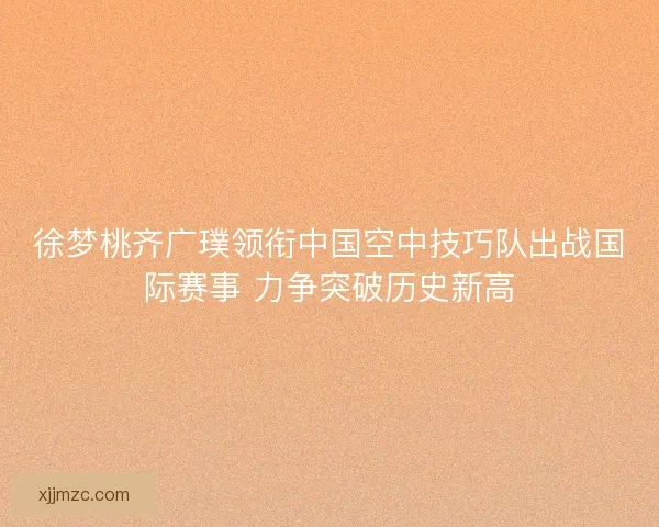 徐梦桃齐广璞领衔中国空中技巧队出战国际赛事 力争突破历史新高