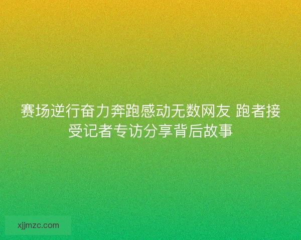 赛场逆行奋力奔跑感动无数网友 跑者接受记者专访分享背后故事